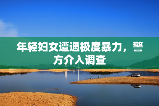 年轻妇女遭遇极度暴力，警方介入调查