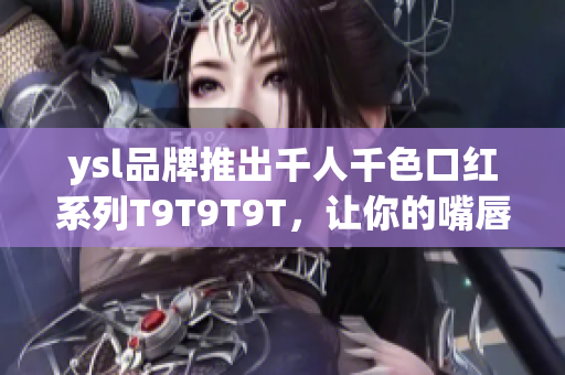 ysl品牌推出千人千色口红系列T9T9T9T，让你的嘴唇变得更加美艳诱人