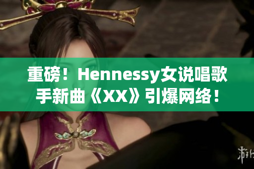 重磅！Hennessy女说唱歌手新曲《XX》引爆网络！