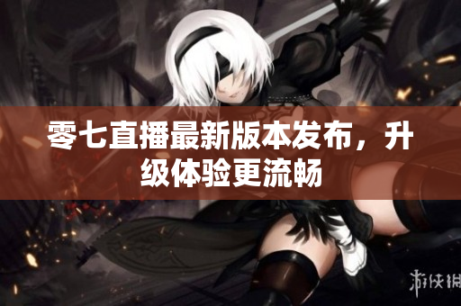 零七直播最新版本发布，升级体验更流畅