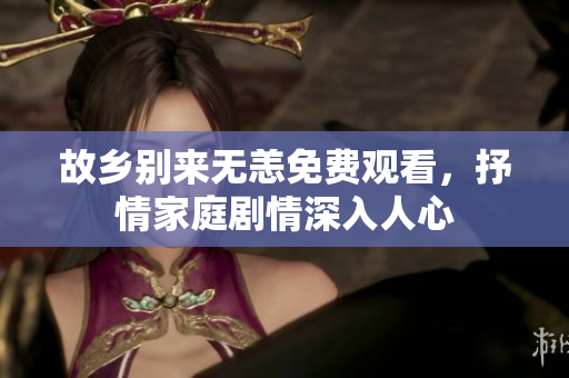 故乡别来无恙免费观看，抒情家庭剧情深入人心