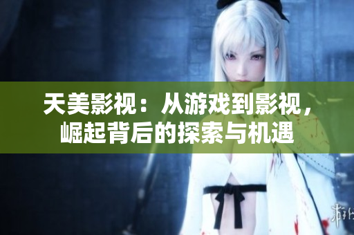天美影视：从游戏到影视，崛起背后的探索与机遇