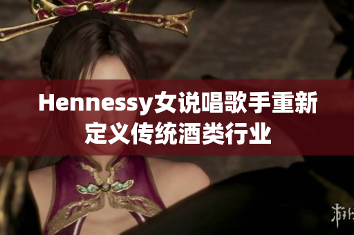 Hennessy女说唱歌手重新定义传统酒类行业