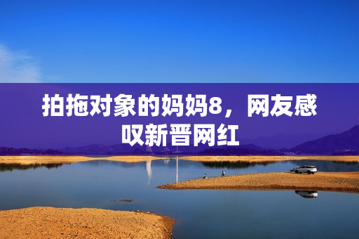 拍拖对象的妈妈8，网友感叹新晋网红