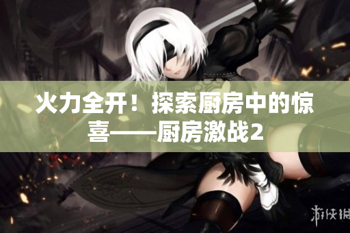 火力全开！探索厨房中的惊喜——厨房激战2
