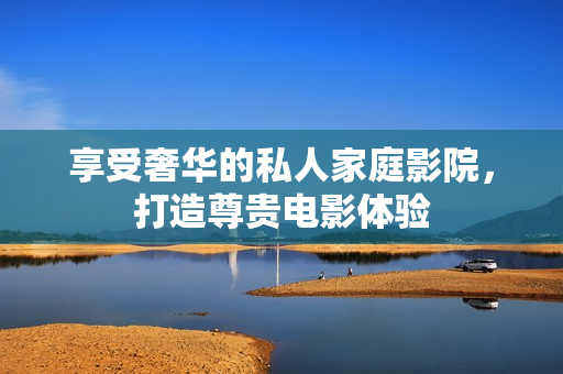 享受奢华的私人家庭影院，打造尊贵电影体验