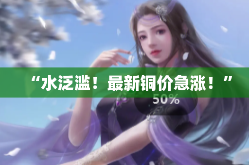 “水泛滥！最新铜价急涨！”