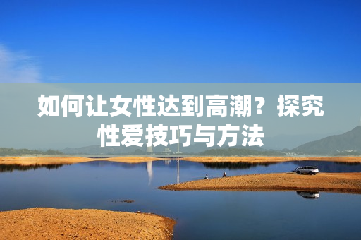 如何让女性达到高潮？探究性爱技巧与方法