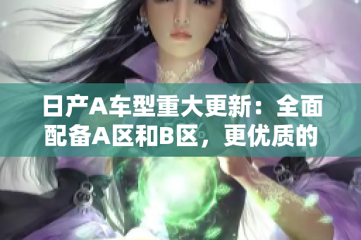 日产A车型重大更新：全面配备A区和B区，更优质的驾乘体验！