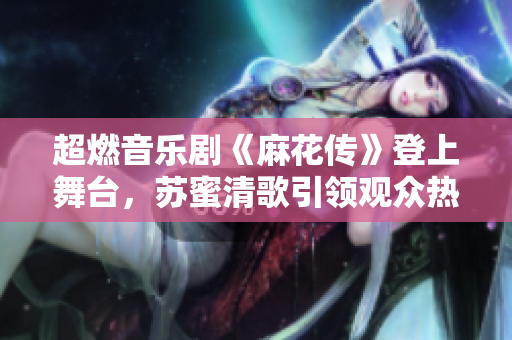 超燃音乐剧《麻花传》登上舞台，苏蜜清歌引领观众热血燃情