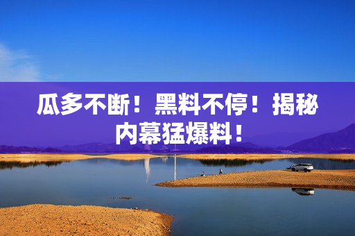 瓜多不断！黑料不停！揭秘内幕猛爆料！