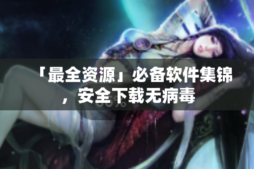 「最全资源」必备软件集锦，安全下载无病毒
