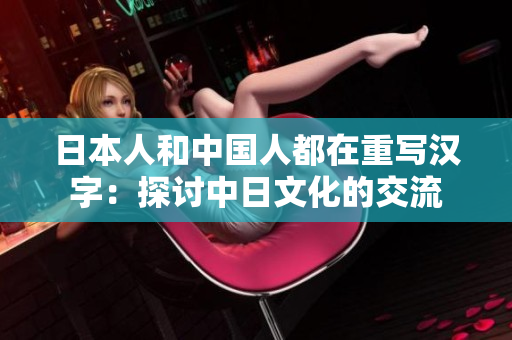 日本人和中国人都在重写汉字：探讨中日文化的交流