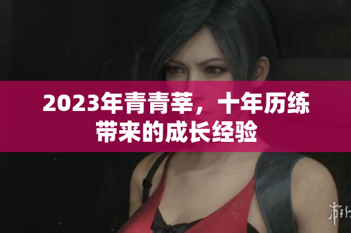 2023年青青莘，十年历练带来的成长经验