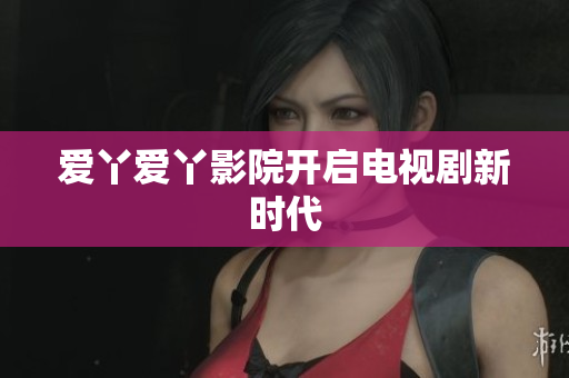 爱丫爱丫影院开启电视剧新时代