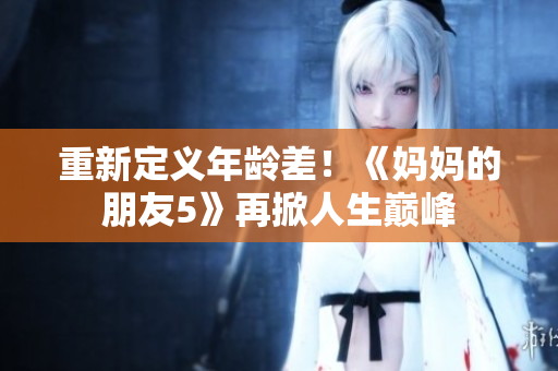 重新定义年龄差！《妈妈的朋友5》再掀人生巅峰