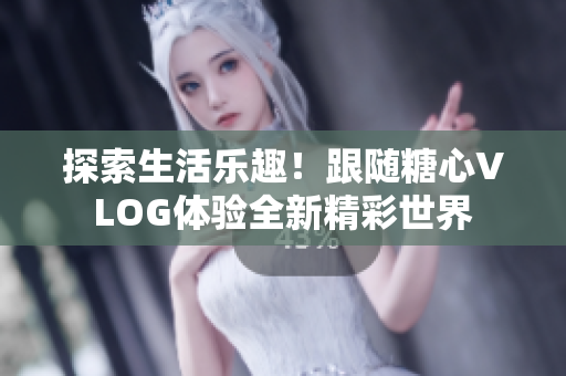 探索生活乐趣！跟随糖心VLOG体验全新精彩世界