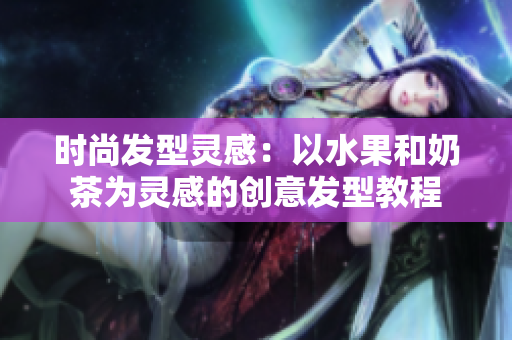 时尚发型灵感：以水果和奶茶为灵感的创意发型教程