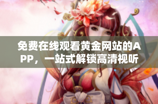 免费在线观看黄金网站的APP，一站式解锁高清视听。