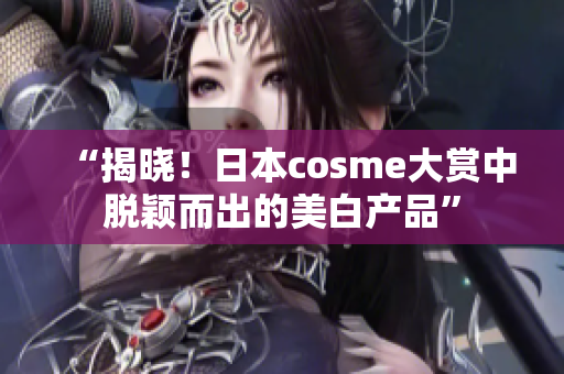 “揭晓！日本cosme大赏中脱颖而出的美白产品”