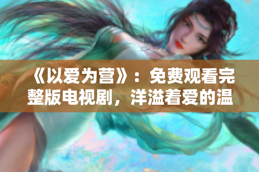《以爱为营》：免费观看完整版电视剧，洋溢着爱的温暖