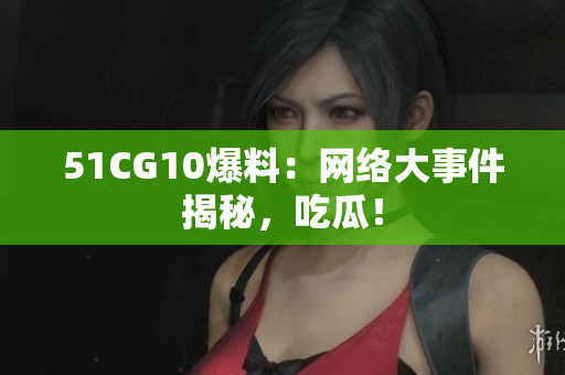 51CG10爆料：网络大事件揭秘，吃瓜！