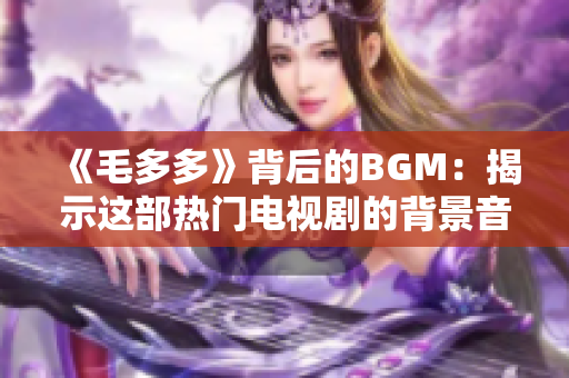 《毛多多》背后的BGM：揭示这部热门电视剧的背景音乐创作故事