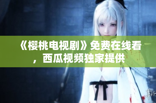 《樱桃电视剧》免费在线看，西瓜视频独家提供