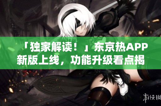 「独家解读！」东京热APP新版上线，功能升级看点揭秘！
