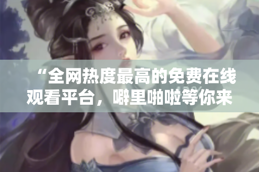 “全网热度最高的免费在线观看平台，噼里啪啦等你来！”