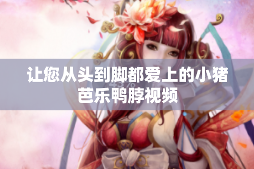 让您从头到脚都爱上的小猪芭乐鸭脖视频