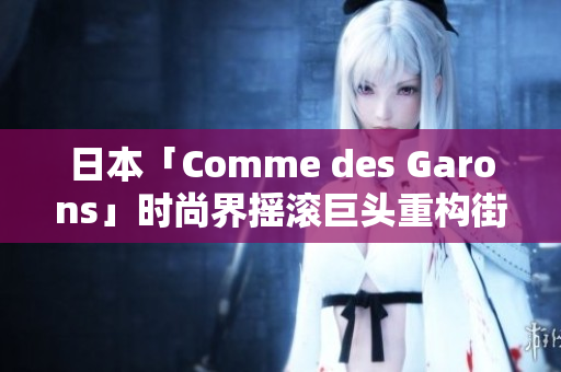 日本「Comme des Garons」时尚界摇滚巨头重构街头文化