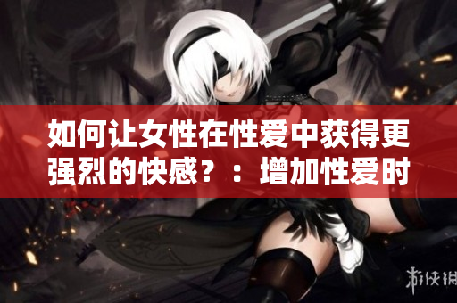 如何让女性在性爱中获得更强烈的快感？：增加性爱时间，掌握正确姿势