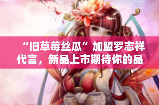 “旧草莓丝瓜”加盟罗志祥代言，新品上市期待你的品尝！