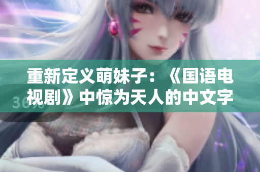 重新定义萌妹子：《国语电视剧》中惊为天人的中文字幕
