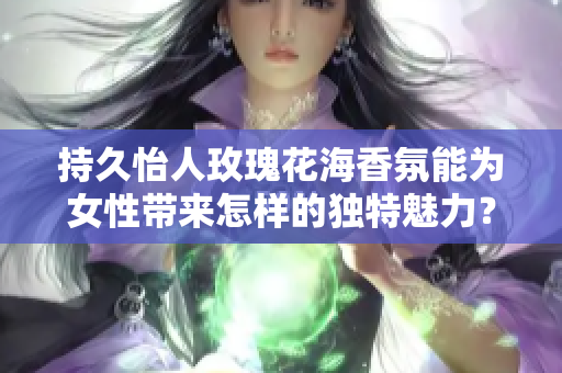 持久怡人玫瑰花海香氛能为女性带来怎样的独特魅力？