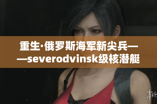 重生·俄罗斯海军新尖兵——severodvinsk级核潜艇