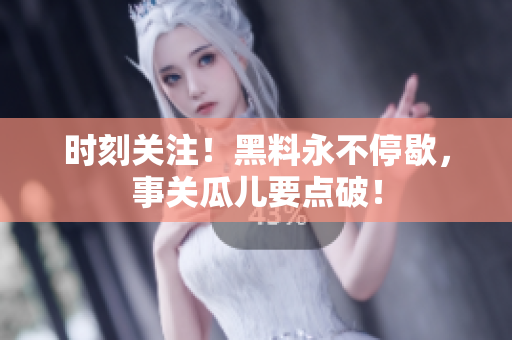 时刻关注！黑料永不停歇，事关瓜儿要点破！