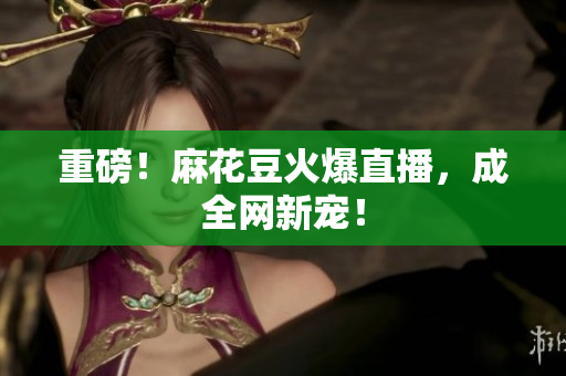 重磅！麻花豆火爆直播，成全网新宠！