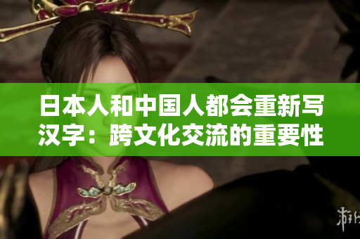 日本人和中国人都会重新写汉字：跨文化交流的重要性
