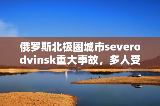 俄罗斯北极圈城市severodvinsk重大事故，多人受伤