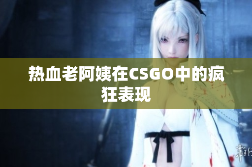 热血老阿姨在CSGO中的疯狂表现