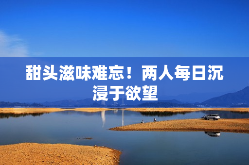 甜头滋味难忘！两人每日沉浸于欲望