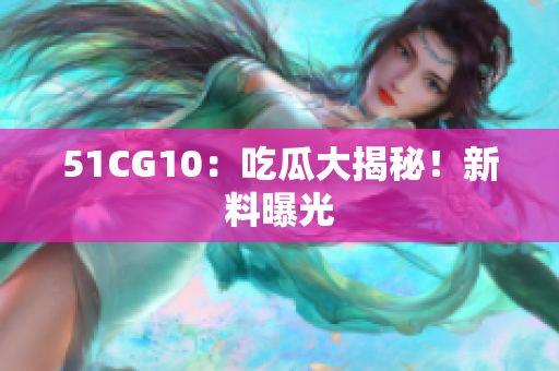 51CG10：吃瓜大揭秘！新料曝光