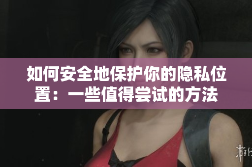 如何安全地保护你的隐私位置：一些值得尝试的方法