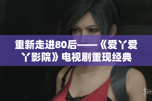 重新走进80后——《爱丫爱丫影院》电视剧重现经典