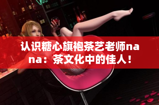 认识糖心旗袍茶艺老师nana：茶文化中的佳人！