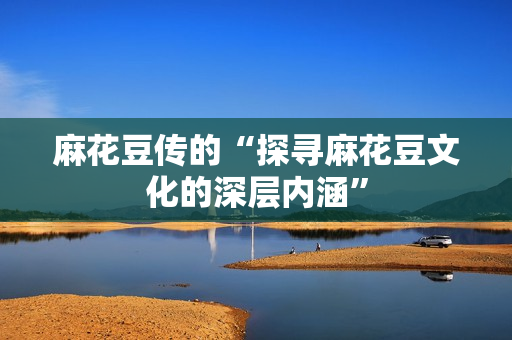 麻花豆传的“探寻麻花豆文化的深层内涵”