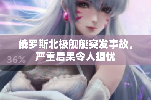 俄罗斯北极舰艇突发事故，严重后果令人担忧