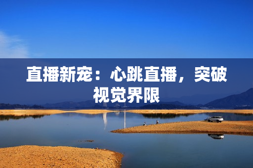 直播新宠：心跳直播，突破视觉界限
